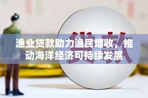 昔阳渔业贷款助力渔民增收，推动海洋经济可持续发展