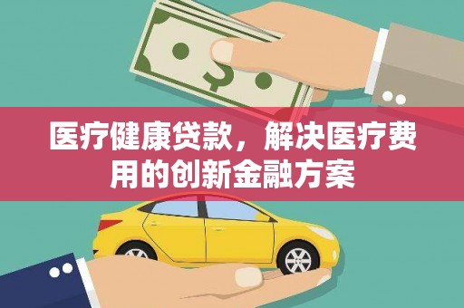 安康医疗健康贷款，解决医疗费用的创新金融方案